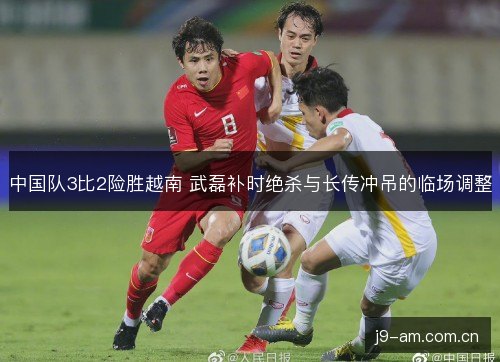 中国队3比2险胜越南 武磊补时绝杀与长传冲吊的临场调整
